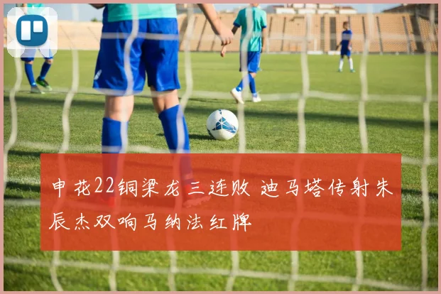 申花22铜梁龙三连败 迪马塔传射朱辰杰双响马纳法红牌